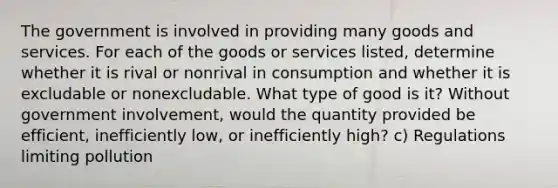 The government is involved in providing many goods and services. For each of the goods or services listed, determine whether it is rival or nonrival in consumption and whether it is excludable or nonexcludable. What type of good is it? Without government involvement, would the quantity provided be efficient, inefficiently low, or inefficiently high? c) Regulations limiting pollution