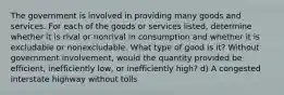 The government is involved in providing many goods and services. For each of the goods or services listed, determine whether it is rival or nonrival in consumption and whether it is excludable or nonexcludable. What type of good is it? Without government involvement, would the quantity provided be efficient, inefficiently low, or inefficiently high? d) A congested interstate highway without tolls