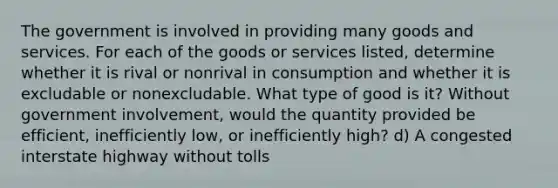 The government is involved in providing many goods and services. For each of the goods or services listed, determine whether it is rival or nonrival in consumption and whether it is excludable or nonexcludable. What type of good is it? Without government involvement, would the quantity provided be efficient, inefficiently low, or inefficiently high? d) A congested interstate highway without tolls