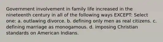 Government involvement in family life increased in the nineteenth century in all of the following ways EXCEPT: Select one: a. outlawing divorce. b. defining only men as real citizens. c. defining marriage as monogamous. d. imposing Christian standards on American Indians.