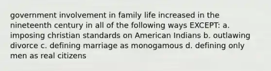 government involvement in family life increased in the nineteenth century in all of the following ways EXCEPT: a. imposing christian standards on American Indians b. outlawing divorce c. defining marriage as monogamous d. defining only men as real citizens