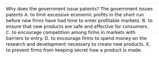 Why does the government issue​ patents? The government issues patents A. to limit excessive economic profits in the short run before new firms have had time to enter profitable markets. B. to ensure that new products are safe and effective for consumers. C. to encourage competition among firms in markets with barriers to entry. D. to encourage firms to spend money on the research and development necessary to create new products. E. to prevent firms from keeping secret how a product is made.