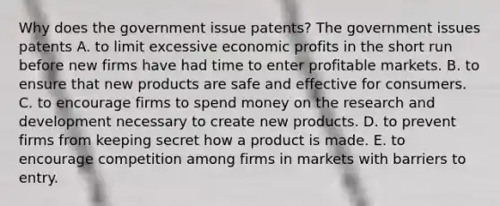 Why does the government issue​ patents? The government issues patents A. to limit excessive economic profits in the short run before new firms have had time to enter profitable markets. B. to ensure that new products are safe and effective for consumers. C. to encourage firms to spend money on the research and development necessary to create new products. D. to prevent firms from keeping secret how a product is made. E. to encourage competition among firms in markets with barriers to entry.