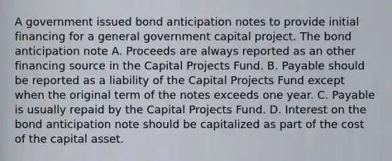 A government issued bond anticipation notes to provide initial financing for a general government capital project. The bond anticipation note A. Proceeds are always reported as an other financing source in the Capital Projects Fund. B. Payable should be reported as a liability of the Capital Projects Fund except when the original term of the notes exceeds one year. C. Payable is usually repaid by the Capital Projects Fund. D. Interest on the bond anticipation note should be capitalized as part of the cost of the capital asset.