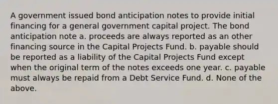 A government issued bond anticipation notes to provide initial financing for a general government capital project. The bond anticipation note a. proceeds are always reported as an other financing source in the Capital Projects Fund. b. payable should be reported as a liability of the Capital Projects Fund except when the original term of the notes exceeds one year. c. payable must always be repaid from a Debt Service Fund. d. None of the above.