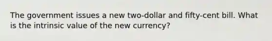 The government issues a new two-dollar and fifty-cent bill. What is the intrinsic value of the new currency?