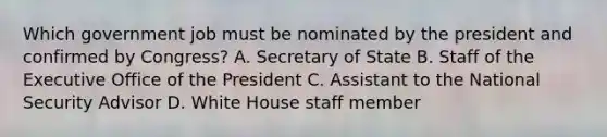 Which government job must be nominated by the president and confirmed by Congress? A. Secretary of State B. Staff of the Executive Office of the President C. Assistant to the National Security Advisor D. White House staff member