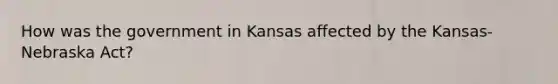 How was the government in Kansas affected by the Kansas-Nebraska Act?