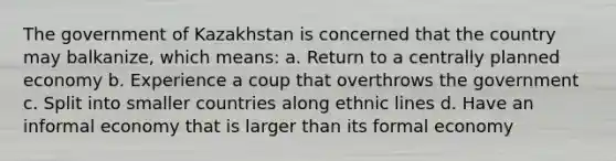 The government of Kazakhstan is concerned that the country may balkanize, which means: a. Return to a centrally planned economy b. Experience a coup that overthrows the government c. Split into smaller countries along ethnic lines d. Have an informal economy that is larger than its formal economy