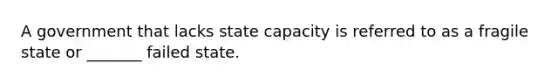 A government that lacks state capacity is referred to as a fragile state or _______ failed state.