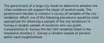 The government of a large city needs to determine whether the cities residence will support the repair of several roads. The government decides to conduct a survey of samples of the city residence. Which one of the following procedures would be most appropriate for obtaining a sample of the city residence? A. Survey a random sample of residents who use public transportation B. Survey the last 100 residents listed in the telephone directory C. Survey a random sample of persons within each neighborhood