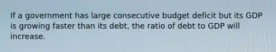 If a government has large consecutive budget deficit but its GDP is growing faster than its debt, the ratio of debt to GDP will increase.