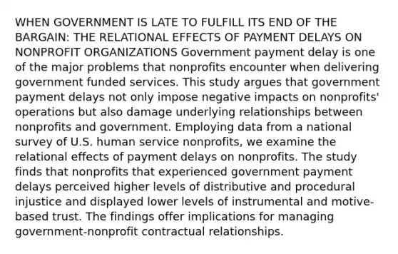 WHEN GOVERNMENT IS LATE TO FULFILL ITS END OF THE BARGAIN: THE RELATIONAL EFFECTS OF PAYMENT DELAYS ON NONPROFIT ORGANIZATIONS Government payment delay is one of the major problems that nonprofits encounter when delivering government funded services. This study argues that government payment delays not only impose negative impacts on nonprofits' operations but also damage underlying relationships between nonprofits and government. Employing data from a national survey of U.S. human service nonprofits, we examine the relational effects of payment delays on nonprofits. The study finds that nonprofits that experienced government payment delays perceived higher levels of distributive and procedural injustice and displayed lower levels of instrumental and motive-based trust. The findings offer implications for managing government-nonprofit contractual relationships.