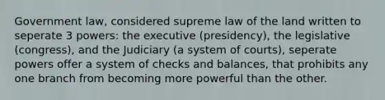 Government law, considered supreme law of the land written to seperate 3 powers: the executive (presidency), the legislative (congress), and the Judiciary (a system of courts), seperate powers offer a system of checks and balances, that prohibits any one branch from becoming more powerful than the other.