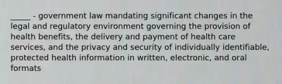 _____ - government law mandating significant changes in the legal and regulatory environment governing the provision of health benefits, the delivery and payment of health care services, and the privacy and security of individually identifiable, protected health information in written, electronic, and oral formats