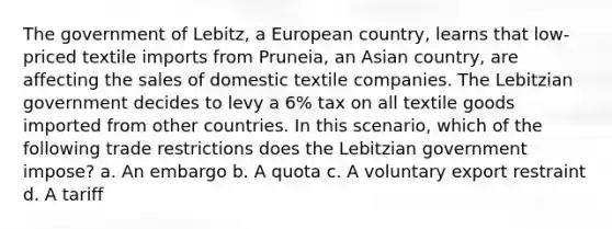 The government of Lebitz, a European country, learns that low-priced textile imports from Pruneia, an Asian country, are affecting the sales of domestic textile companies. The Lebitzian government decides to levy a 6% tax on all textile goods imported from other countries. In this scenario, which of the following trade restrictions does the Lebitzian government impose? a. An embargo b. A quota c. A voluntary export restraint d. A tariff