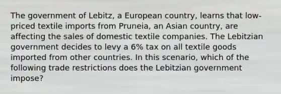 The government of Lebitz, a European country, learns that low-priced textile imports from Pruneia, an Asian country, are affecting the sales of domestic textile companies. The Lebitzian government decides to levy a 6% tax on all textile goods imported from other countries. In this scenario, which of the following trade restrictions does the Lebitzian government impose?