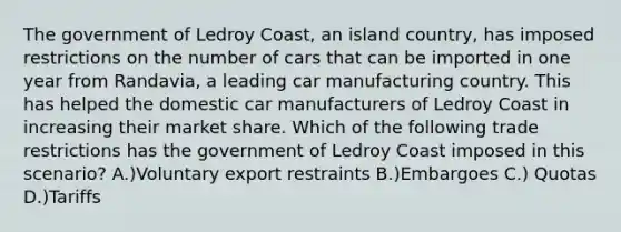 The government of Ledroy Coast, an island country, has imposed restrictions on the number of cars that can be imported in one year from Randavia, a leading car manufacturing country. This has helped the domestic car manufacturers of Ledroy Coast in increasing their market share. Which of the following trade restrictions has the government of Ledroy Coast imposed in this scenario? A.)Voluntary export restraints B.)Embargoes C.) Quotas D.)Tariffs