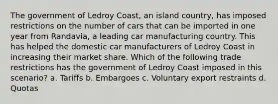 The government of Ledroy Coast, an island country, has imposed restrictions on the number of cars that can be imported in one year from Randavia, a leading car manufacturing country. This has helped the domestic car manufacturers of Ledroy Coast in increasing their market share. Which of the following trade restrictions has the government of Ledroy Coast imposed in this scenario? a. Tariffs b. Embargoes c. Voluntary export restraints d. Quotas