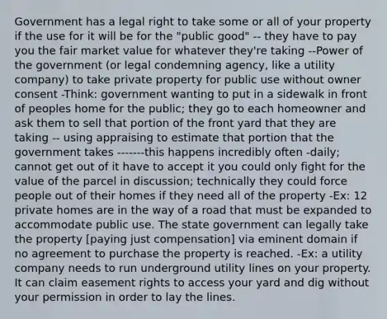 Government has a legal right to take some or all of your property if the use for it will be for the "public good" -- they have to pay you the fair market value for whatever they're taking --Power of the government (or legal condemning agency, like a utility company) to take private property for public use without owner consent -Think: government wanting to put in a sidewalk in front of peoples home for the public; they go to each homeowner and ask them to sell that portion of the front yard that they are taking -- using appraising to estimate that portion that the government takes -------this happens incredibly often -daily; cannot get out of it have to accept it you could only fight for the value of the parcel in discussion; technically they could force people out of their homes if they need all of the property -Ex: 12 private homes are in the way of a road that must be expanded to accommodate public use. The state government can legally take the property [paying just compensation] via eminent domain if no agreement to purchase the property is reached. -Ex: a utility company needs to run underground utility lines on your property. It can claim easement rights to access your yard and dig without your permission in order to lay the lines.