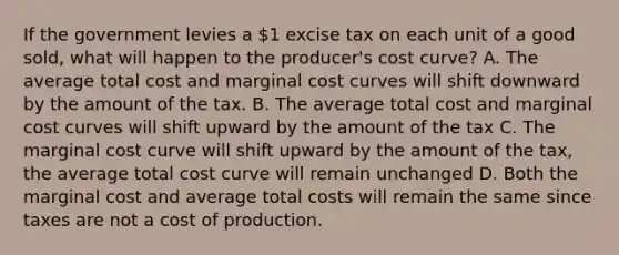 If the government levies a 1 excise tax on each unit of a good sold, what will happen to the producer's cost curve? A. The average total cost and marginal cost curves will shift downward by the amount of the tax. B. The average total cost and marginal cost curves will shift upward by the amount of the tax C. The marginal cost curve will shift upward by the amount of the tax, the average total cost curve will remain unchanged D. Both the marginal cost and average total costs will remain the same since taxes are not a cost of production.