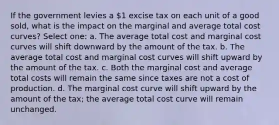 If the government levies a 1 excise tax on each unit of a good sold, what is the impact on the marginal and average total cost curves? Select one: a. The average total cost and marginal cost curves will shift downward by the amount of the tax. b. The average total cost and marginal cost curves will shift upward by the amount of the tax. c. Both the marginal cost and average total costs will remain the same since taxes are not a cost of production. d. The marginal cost curve will shift upward by the amount of the tax; the average total cost curve will remain unchanged.