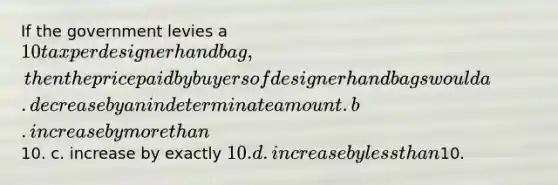 If the government levies a 10 tax per designer handbag, then the price paid by buyers of designer handbags would a. decrease by an indeterminate amount. b. increase by <a href='https://www.questionai.com/knowledge/keWHlEPx42-more-than' class='anchor-knowledge'>more than</a>10. c. increase by exactly 10. d. increase by <a href='https://www.questionai.com/knowledge/k7BtlYpAMX-less-than' class='anchor-knowledge'>less than</a>10.