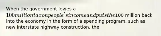 When the government levies a 100 million tax on people's income and puts the100 million back into the economy in the form of a spending program, such as new interstate highway construction, the