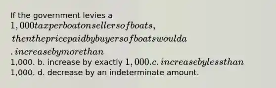 If the government levies a 1,000 tax per boat on sellers of boats, then the price paid by buyers of boats would a. increase by more than1,000. b. increase by exactly 1,000. c. increase by less than1,000. d. decrease by an indeterminate amount.