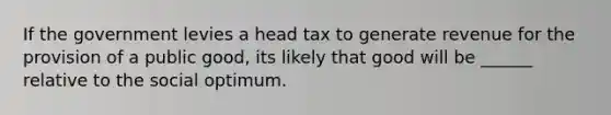 If the government levies a head tax to generate revenue for the provision of a public good, its likely that good will be ______ relative to the social optimum.