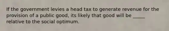 If the government levies a head tax to generate revenue for the provision of a public good, its likely that good will be _____ relative to the social optimum.