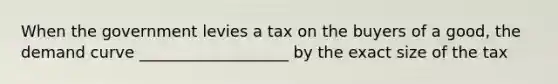 When the government levies a tax on the buyers of a good, the demand curve ___________________ by the exact size of the tax