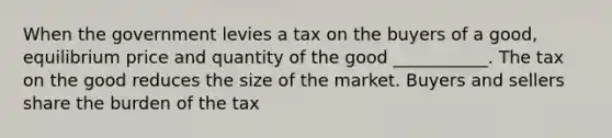 When the government levies a tax on the buyers of a good, equilibrium price and quantity of the good ___________. The tax on the good reduces the size of the market. Buyers and sellers share the burden of the tax