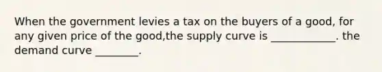 When the government levies a tax on the buyers of a good, for any given price of the good,the supply curve is ____________. the demand curve ________.