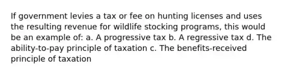 If government levies a tax or fee on hunting licenses and uses the resulting revenue for wildlife stocking programs, this would be an example of: a. A progressive tax b. A regressive tax d. The ability-to-pay principle of taxation c. The benefits-received principle of taxation