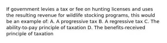 If government levies a tax or fee on hunting licenses and uses the resulting revenue for wildlife stocking programs, this would be an example of: A. A progressive tax B. A regressive tax C. The ability-to-pay principle of taxation D. The benefits-received principle of taxation