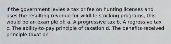 If the government levies a tax or fee on hunting licenses and uses the resulting revenue for wildlife stocking programs, this would be an example of: a. A progressive tax b. A regressive tax c. The ability-to-pay principle of taxation d. The benefits-received principle taxation