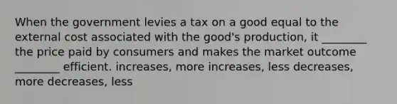 When the government levies a tax on a good equal to the external cost associated with the good's production, it ________ the price paid by consumers and makes the market outcome ________ efficient. increases, more increases, less decreases, more decreases, less