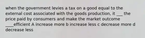 when the government levies a tax on a good equal to the external cost associated with the goods production, it ___ the price paid by consumers and make the market outcome ____efficient A increase more b increase less c decrease more d decrease less