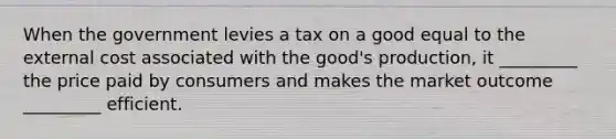 When the government levies a tax on a good equal to the external cost associated with the good's production, it _________ the price paid by consumers and makes the market outcome _________ efficient.