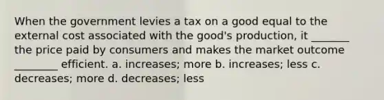 When the government levies a tax on a good equal to the external cost associated with the good's production, it _______ the price paid by consumers and makes the market outcome ________ efficient. a. increases; more b. increases; less c. decreases; more d. decreases; less