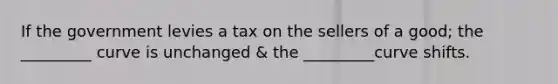 If the government levies a tax on the sellers of a good; the _________ curve is unchanged & the _________curve shifts.