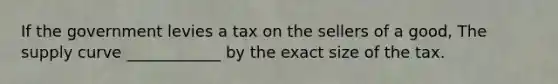 If the government levies a tax on the sellers of a good, The supply curve ____________ by the exact size of the tax.