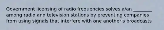 Government licensing of radio frequencies solves a/an ________ among radio and television stations by preventing companies from using signals that interfere with one another's broadcasts