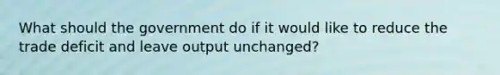 What should the government do if it would like to reduce the trade deficit and leave output unchanged?