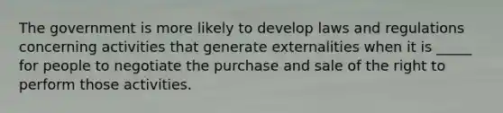 The government is more likely to develop laws and regulations concerning activities that generate externalities when it is _____ for people to negotiate the purchase and sale of the right to perform those activities.