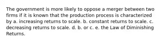 The government is more likely to oppose a merger between two firms if it is known that the production process is characterized by a. increasing returns to scale. b. constant returns to scale. c. decreasing returns to scale. d. b. or c. e. the Law of Diminishing Returns.