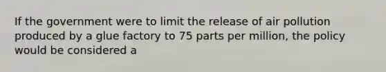 If the government were to limit the release of air pollution produced by a glue factory to 75 parts per million, the policy would be considered a