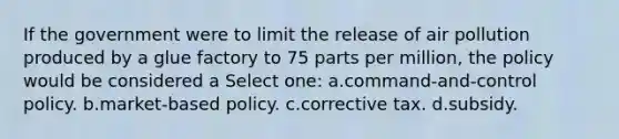 If the government were to limit the release of air pollution produced by a glue factory to 75 parts per million, the policy would be considered a Select one: a.command-and-control policy. b.market-based policy. c.corrective tax. d.subsidy.