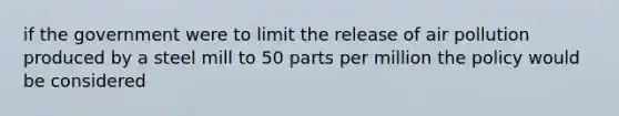 if the government were to limit the release of air pollution produced by a steel mill to 50 parts per million the policy would be considered